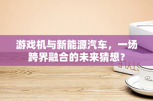 游戏机与新能源汽车，一场跨界融合的未来猜想？