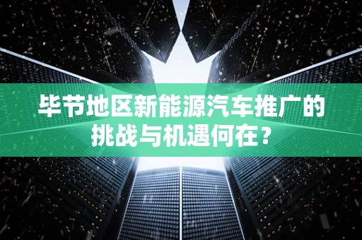 毕节地区新能源汽车推广的挑战与机遇何在？
