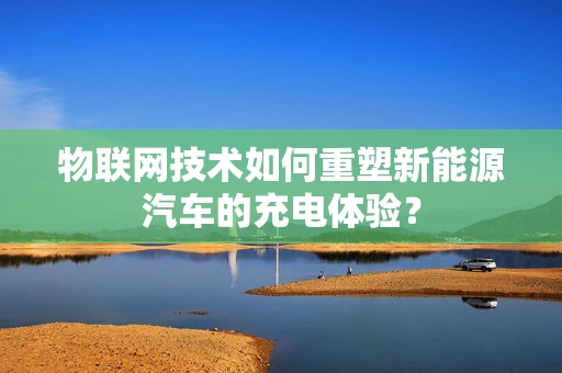 物联网技术如何重塑新能源汽车的充电体验？
