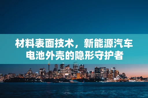 材料表面技术，新能源汽车电池外壳的隐形守护者