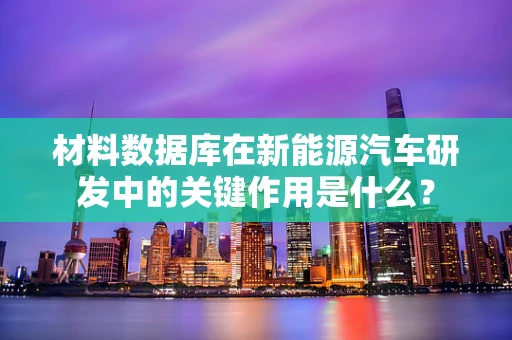 材料数据库在新能源汽车研发中的关键作用是什么？