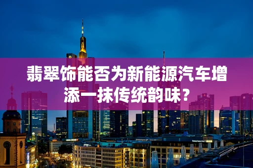 翡翠饰能否为新能源汽车增添一抹传统韵味？