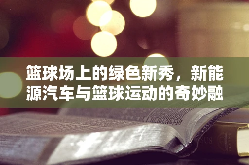 篮球场上的绿色新秀，新能源汽车与篮球运动的奇妙融合