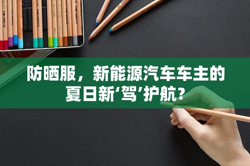 防晒服，新能源汽车车主的夏日新‘驾’护航？