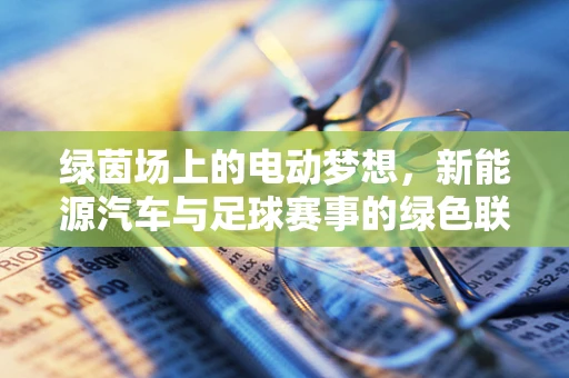 绿茵场上的电动梦想，新能源汽车与足球赛事的绿色联动