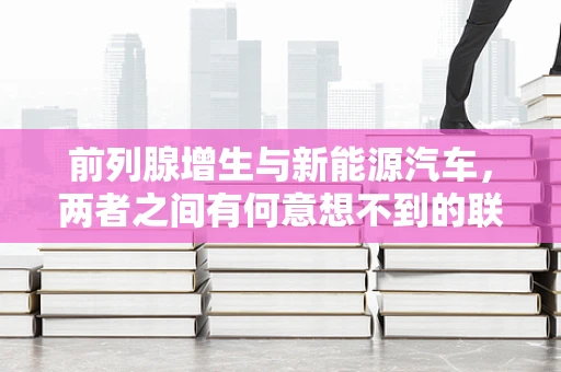 前列腺增生与新能源汽车，两者之间有何意想不到的联系？