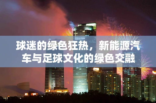 球迷的绿色狂热，新能源汽车与足球文化的绿色交融