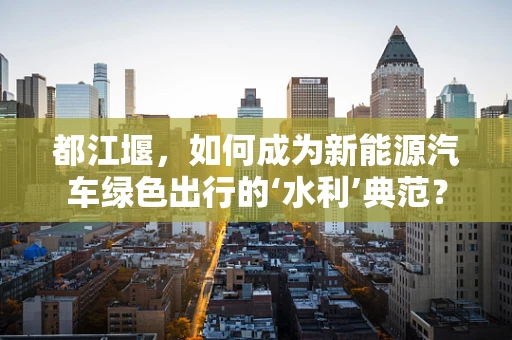 都江堰，如何成为新能源汽车绿色出行的‘水利’典范？