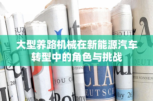 大型养路机械在新能源汽车转型中的角色与挑战