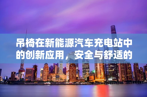 吊椅在新能源汽车充电站中的创新应用，安全与舒适的双重考量？