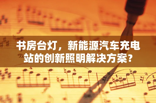 书房台灯，新能源汽车充电站的创新照明解决方案？