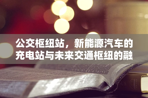 公交枢纽站，新能源汽车的充电站与未来交通枢纽的融合之路？