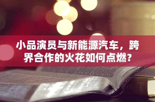 小品演员与新能源汽车，跨界合作的火花如何点燃？