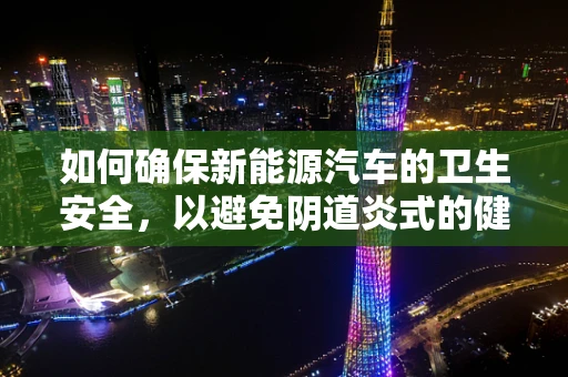 如何确保新能源汽车的卫生安全，以避免阴道炎式的健康隐患？
