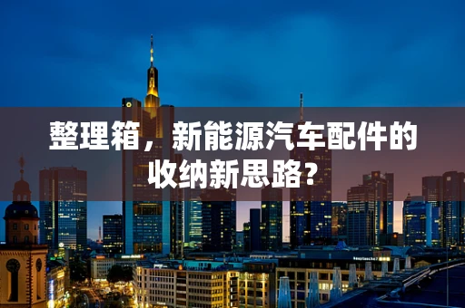 整理箱，新能源汽车配件的收纳新思路？