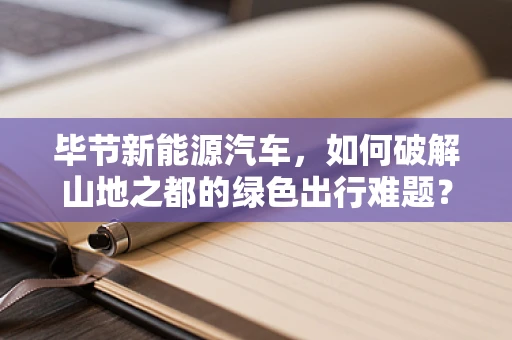 毕节新能源汽车，如何破解山地之都的绿色出行难题？