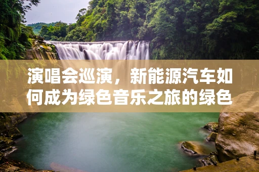 演唱会巡演，新能源汽车如何成为绿色音乐之旅的绿色引擎？