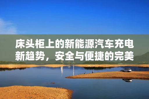 床头柜上的新能源汽车充电新趋势，安全与便捷的完美融合