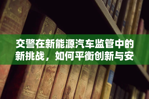 交警在新能源汽车监管中的新挑战，如何平衡创新与安全？