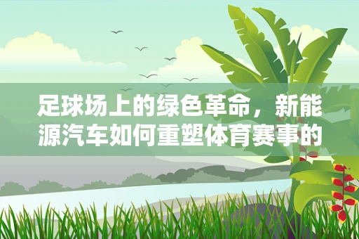 足球场上的绿色革命，新能源汽车如何重塑体育赛事的出行方式？