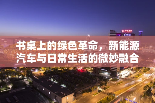 书桌上的绿色革命，新能源汽车与日常生活的微妙融合