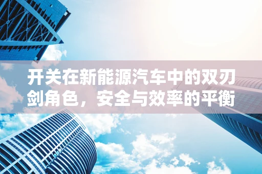 开关在新能源汽车中的双刃剑角色，安全与效率的平衡之道