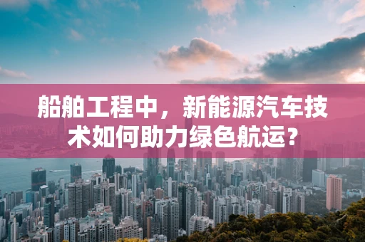 船舶工程中，新能源汽车技术如何助力绿色航运？