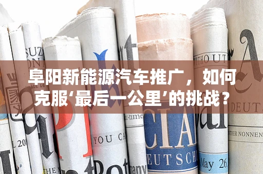 阜阳新能源汽车推广，如何克服‘最后一公里’的挑战？