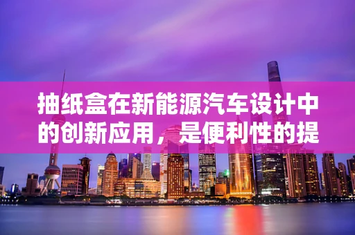 抽纸盒在新能源汽车设计中的创新应用，是便利性的提升还是多余的设计？