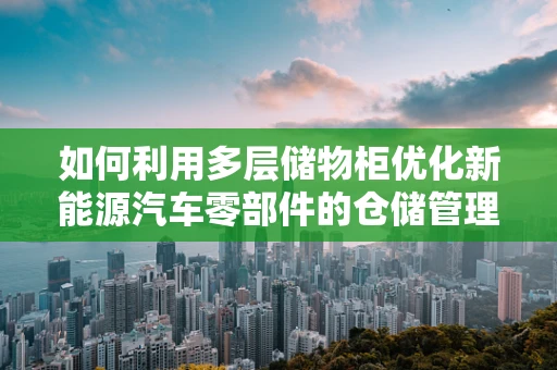如何利用多层储物柜优化新能源汽车零部件的仓储管理？