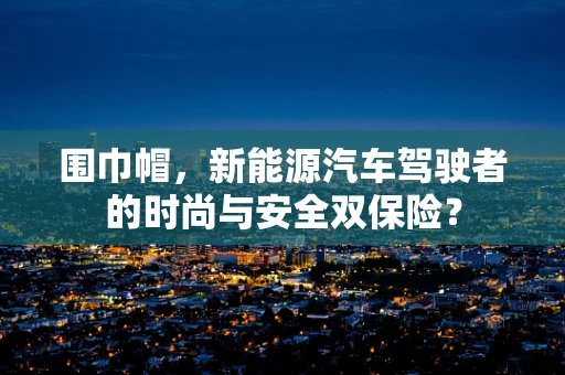 围巾帽，新能源汽车驾驶者的时尚与安全双保险？