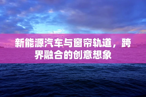 新能源汽车与窗帘轨道，跨界融合的创意想象