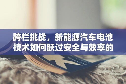 跨栏挑战，新能源汽车电池技术如何跃过安全与效率的双重障碍？