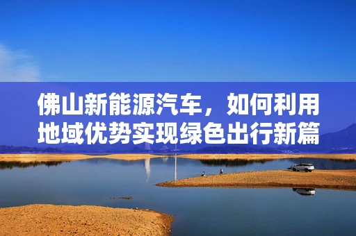 佛山新能源汽车，如何利用地域优势实现绿色出行新篇章？