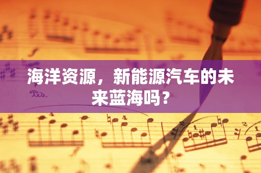 海洋资源，新能源汽车的未来蓝海吗？