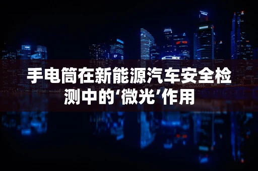 手电筒在新能源汽车安全检测中的‘微光’作用