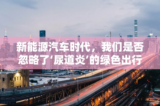 新能源汽车时代，我们是否忽略了‘尿道炎’的绿色出行隐患？