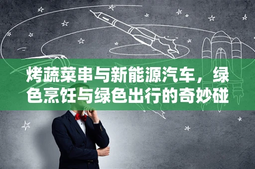 烤蔬菜串与新能源汽车，绿色烹饪与绿色出行的奇妙碰撞