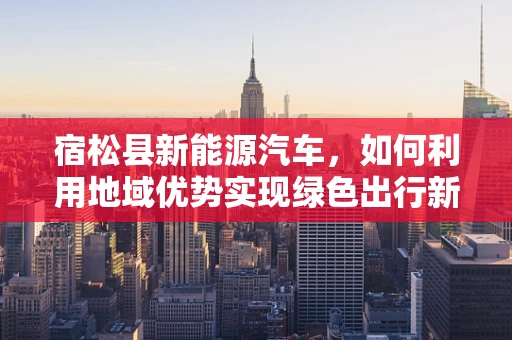 宿松县新能源汽车，如何利用地域优势实现绿色出行新篇章？