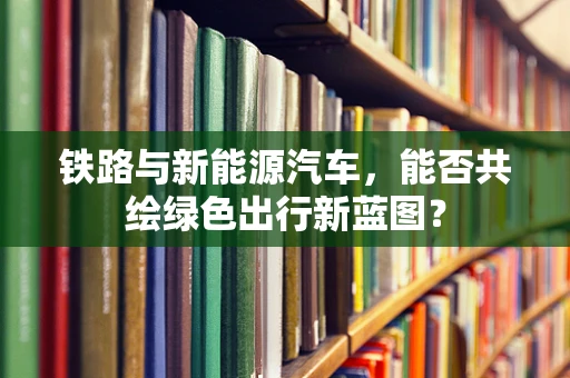 铁路与新能源汽车，能否共绘绿色出行新蓝图？