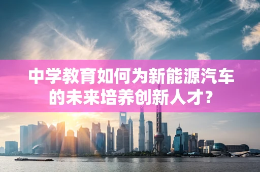 中学教育如何为新能源汽车的未来培养创新人才？