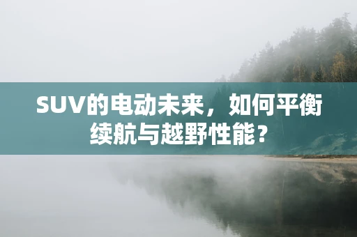 SUV的电动未来，如何平衡续航与越野性能？