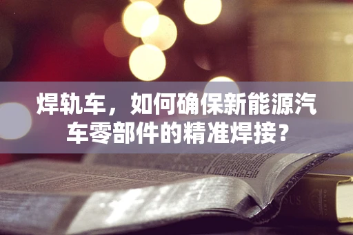 焊轨车，如何确保新能源汽车零部件的精准焊接？