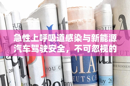 急性上呼吸道感染与新能源汽车驾驶安全，不可忽视的隐形风险？