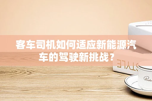 客车司机如何适应新能源汽车的驾驶新挑战？