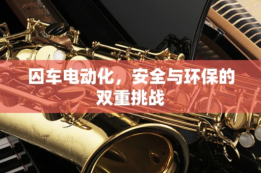 囚车电动化，安全与环保的双重挑战