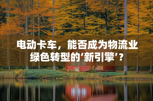 电动卡车，能否成为物流业绿色转型的‘新引擎’？