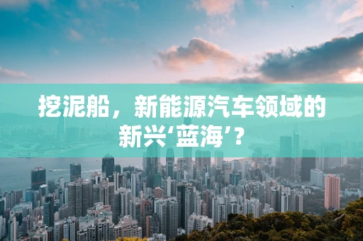 挖泥船，新能源汽车领域的新兴‘蓝海’？