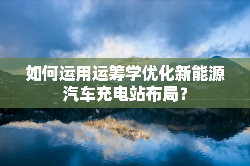 如何运用运筹学优化新能源汽车充电站布局？