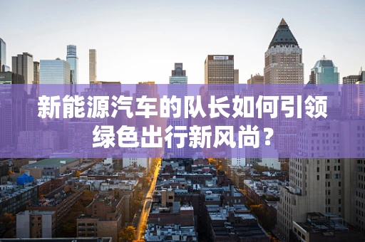 新能源汽车的队长如何引领绿色出行新风尚？
